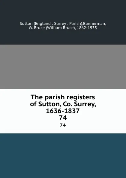 Обложка книги The parish registers of Sutton, Co. Surrey, 1636-1837. 74, William Bruce Bannerman