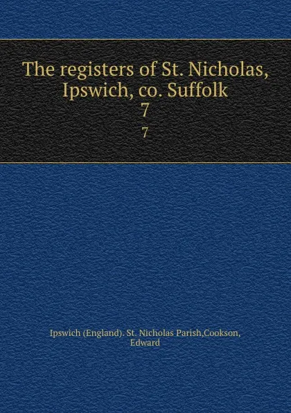 Обложка книги The registers of St. Nicholas, Ipswich, co. Suffolk. 7, Edward Cookson