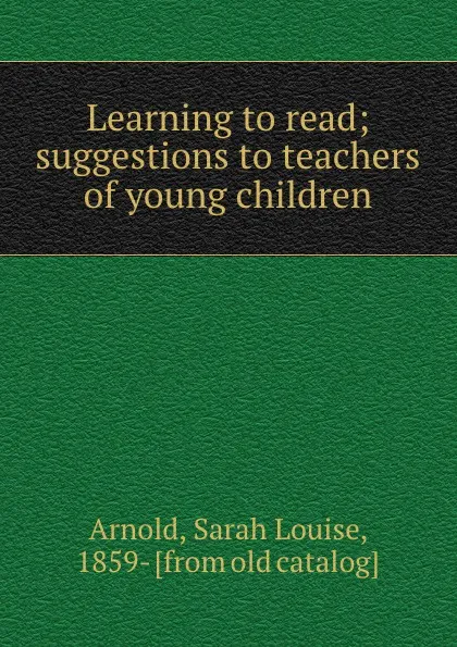 Обложка книги Learning to read; suggestions to teachers of young children, Sarah Louise Arnold