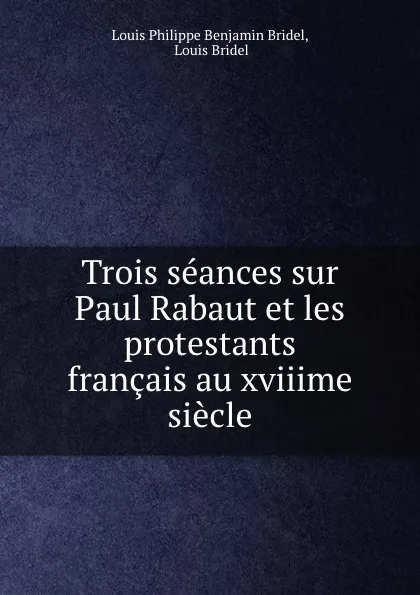 Обложка книги Trois seances sur Paul Rabaut et les protestants francais au xviiime siecle, Louis Philippe Benjamin Bridel