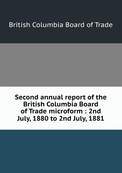 Обложка книги Second annual report of the British Columbia Board of Trade microform : 2nd July, 1880 to 2nd July, 1881, British Columbia Board of Trade