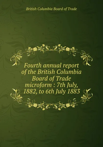 Обложка книги Fourth annual report of the British Columbia Board of Trade microform : 7th July, 1882, to 6th July 1883, British Columbia Board of Trade