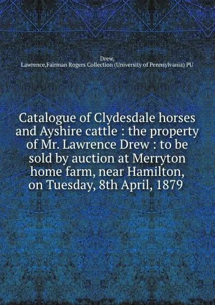 Обложка книги Catalogue of Clydesdale horses and Ayshire cattle : the property of Mr. Lawrence Drew : to be sold by auction at Merryton home farm, near Hamilton, on Tuesday, 8th April, 1879, Lawrence Drew