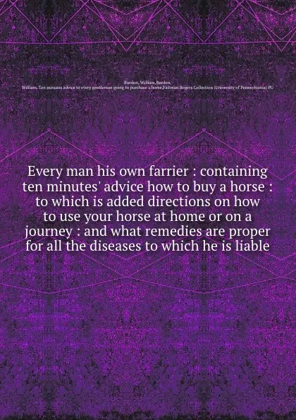 Обложка книги Every man his own farrier : containing ten minutes. advice how to buy a horse : to which is added directions on how to use your horse at home or on a journey : and what remedies are proper for all the diseases to which he is liable, William Burdon