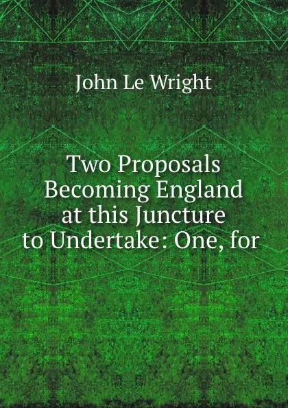 Обложка книги Two Proposals Becoming England at this Juncture to Undertake: One, for ., John le Wright