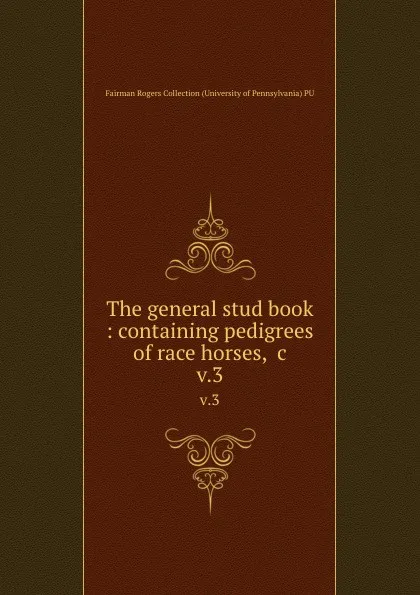 Обложка книги The general stud book : containing pedigrees of race horses, .c. v.3, Fairman Rogers Collection University of Pennsylvania PU