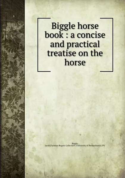 Обложка книги Biggle horse book : a concise and practical treatise on the horse, Jacob Biggle