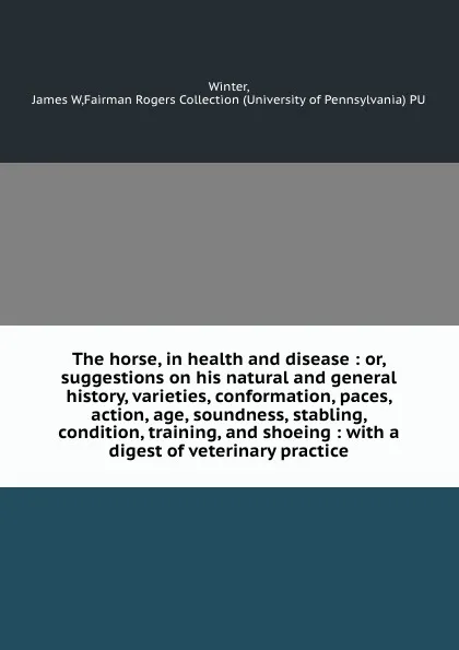 Обложка книги The horse, in health and disease : or, suggestions on his natural and general history, varieties, conformation, paces, action, age, soundness, stabling, condition, training, and shoeing : with a digest of veterinary practice, James W. Winter