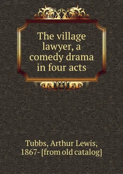 Обложка книги The village lawyer, a comedy drama in four acts, Arthur Lewis Tubbs