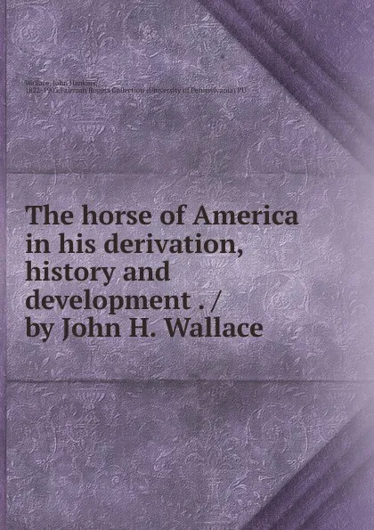 Обложка книги The horse of America in his derivation, history and development . / by John H. Wallace, John Hankins Wallace