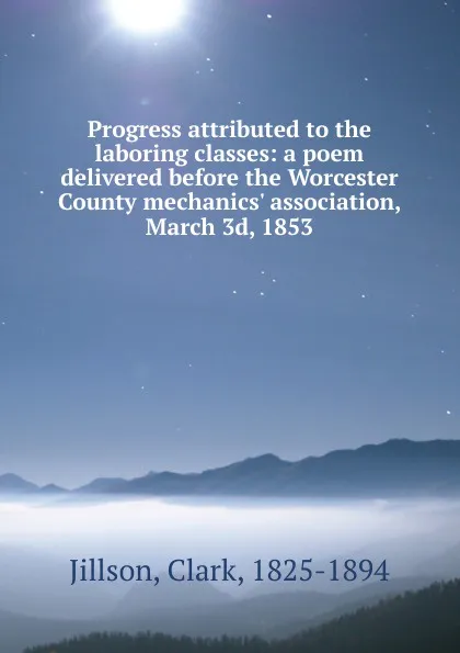 Обложка книги Progress attributed to the laboring classes: a poem delivered before the Worcester County mechanics. association, March 3d, 1853, Clark Jillson