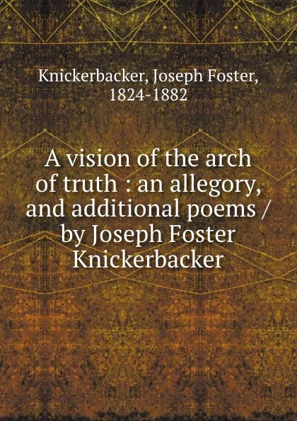 Обложка книги A vision of the arch of truth : an allegory, and additional poems / by Joseph Foster Knickerbacker, Joseph Foster Knickerbacker