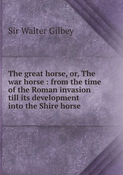 Обложка книги The great horse, or, The war horse : from the time of the Roman invasion till its development into the Shire horse, Gilbey Walter