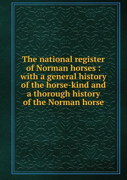 Обложка книги The national register of Norman horses : with a general history of the horse-kind and a thorough history of the Norman horse, James M. Hiatt