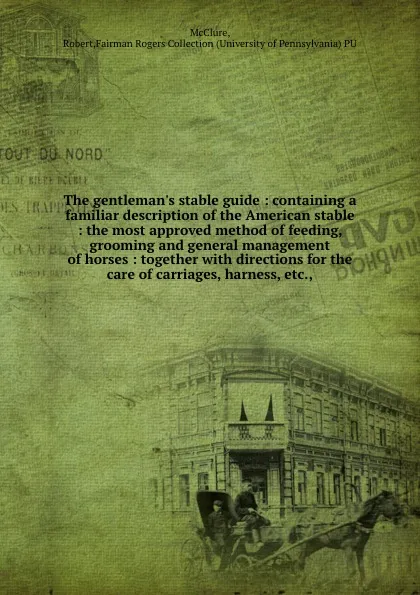 Обложка книги The gentleman.s stable guide : containing a familiar description of the American stable : the most approved method of feeding, grooming and general management of horses : together with directions for the care of carriages, harness, etc.,, Robert McClure