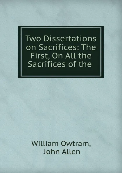 Обложка книги Two Dissertations on Sacrifices: The First, On All the Sacrifices of the ., William Owtram