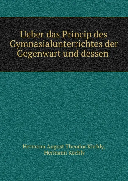 Обложка книги Ueber das Princip des Gymnasialunterrichtes der Gegenwart und dessen ., Hermann August Theodor Köchly