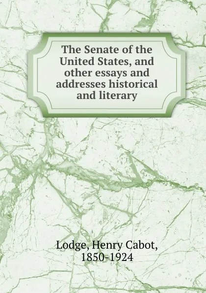 Обложка книги The Senate of the United States, and other essays and addresses historical and literary, Henry Cabot Lodge