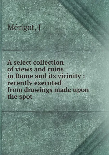 Обложка книги A select collection of views and ruins in Rome and its vicinity : recently executed from drawings made upon the spot, J. Mérigot