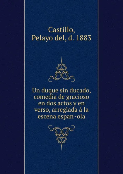 Обложка книги Un duque sin ducado, comedia de gracioso en dos actos y en verso, arreglada a la escena espanola, Pelayo del Castillo