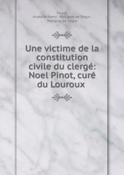 Обложка книги Une victime de la constitution civile du clerge: Noel Pinot, cure du Louroux ., Anatole-Henri Philippe de Ségur