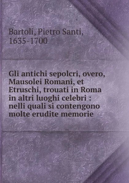 Обложка книги Gli antichi sepolcri, overo, Mausolei Romani, et Etruschi, trouati in Roma . in altri luoghi celebri : nelli quali si contengono molte erudite memorie, Pietro Santi Bartoli