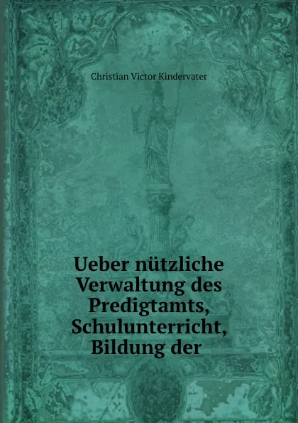 Обложка книги Ueber nutzliche Verwaltung des Predigtamts, Schulunterricht, Bildung der ., Christian Victor Kindervater