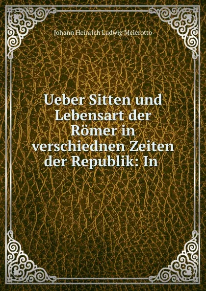 Обложка книги Ueber Sitten und Lebensart der Romer in verschiednen Zeiten der Republik: In ., Johann Heinrich Ludwig Meierotto