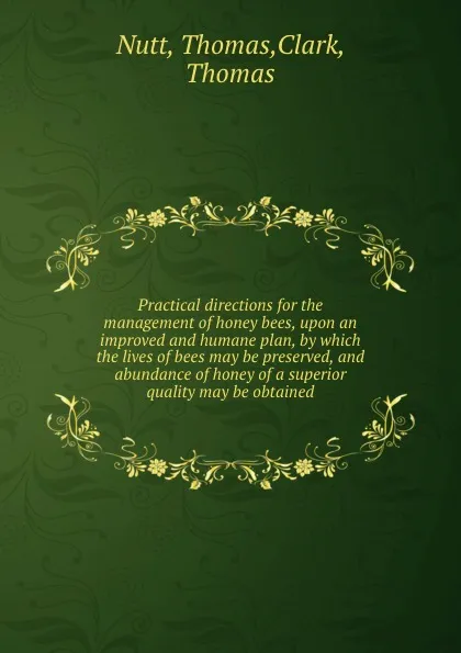 Обложка книги Practical directions for the management of honey bees, upon an improved and humane plan, by which the lives of bees may be preserved, and abundance of honey of a superior quality may be obtained, Thomas Nutt