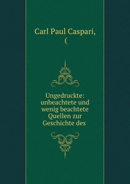 Обложка книги Ungedruckte: unbeachtete und wenig beachtete Quellen zur Geschichte des ., Carl Paul Caspari