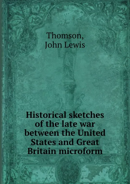 Обложка книги Historical sketches of the late war between the United States and Great Britain microform, John Lewis Thomson