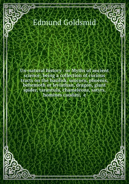 Обложка книги Un-natural history : or Myths of ancient science; being a collection of curious tracts on the basilisk, unicorn, phoenix, behemoth or leviathan, dragon, giant spider, tarantula, chameleons, satyrs, homines caudati, .e, Edmund Goldsmid