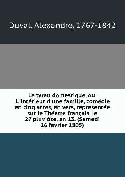 Обложка книги Le tyran domestique, ou, L.interieur d.une famille, comedie en cinq actes, en vers, representee sur le Theatre francais, le 27 pluviose, an 13. (Samedi 16 fevrier 1805), Alexandre Duval