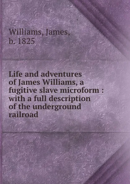 Обложка книги Life and adventures of James Williams, a fugitive slave microform : with a full description of the underground railroad, James Williams