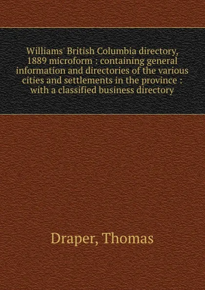 Обложка книги Williams. British Columbia directory, 1889 microform : containing general information and directories of the various cities and settlements in the province : with a classified business directory, Thomas Draper