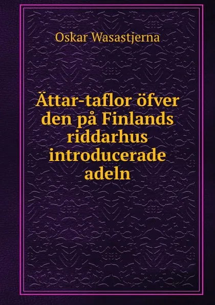 Обложка книги Attar-taflor ofver den pa Finlands riddarhus introducerade adeln, Oskar Wasastjerna