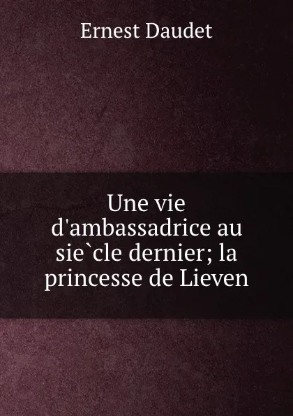 Обложка книги Une vie d.ambassadrice au siecle dernier; la princesse de Lieven, Ernest Daudet