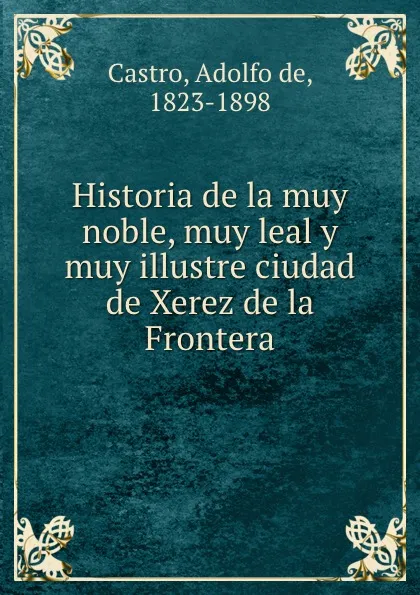 Обложка книги Historia de la muy noble, muy leal y muy illustre ciudad de Xerez de la Frontera, Adolfo de Castro