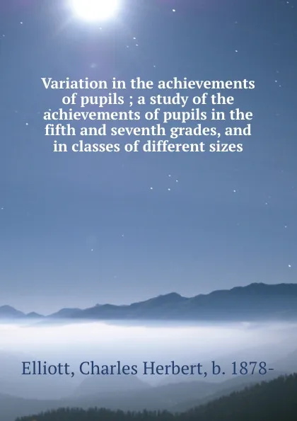 Обложка книги Variation in the achievements of pupils ; a study of the achievements of pupils in the fifth and seventh grades, and in classes of different sizes, Charles Herbert Elliott