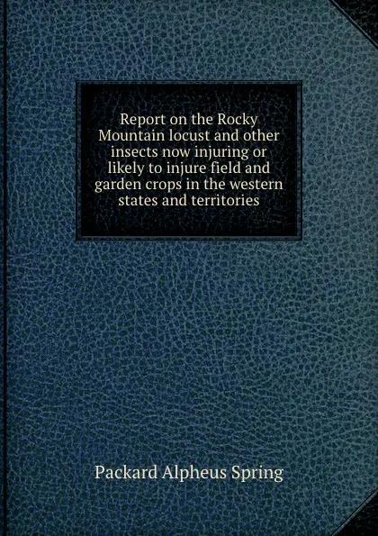 Обложка книги Report on the Rocky Mountain locust and other insects now injuring or likely to injure field and garden crops in the western states and territories, A.S. Packard