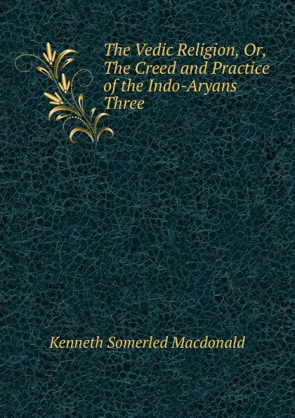 Обложка книги The Vedic Religion, Or, The Creed and Practice of the Indo-Aryans Three ., Kenneth Somerled Macdonald