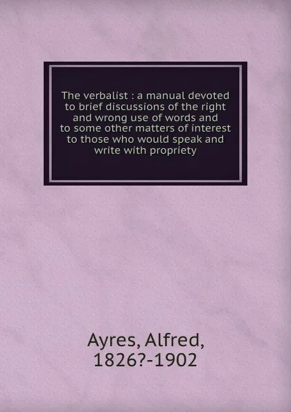 Обложка книги The verbalist : a manual devoted to brief discussions of the right and wrong use of words and to some other matters of interest to those who would speak and write with propriety, Alfred Ayres