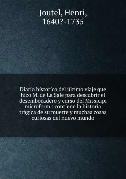 Обложка книги Diario historico del ultimo viaje que hizo M. de La Sale para descubrir el desembocadero y curso del Missicipi microform : contiene la historia tragica de su muerte y muchas cosas curiosas del nuevo mundo, Henri Joutel