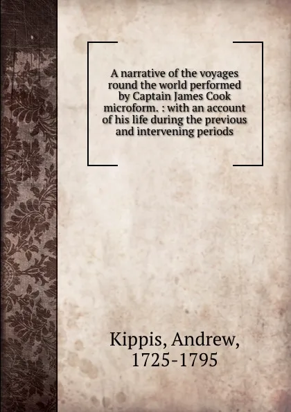 Обложка книги A narrative of the voyages round the world performed by Captain James Cook microform. : with an account of his life during the previous and intervening periods, Andrew Kippis