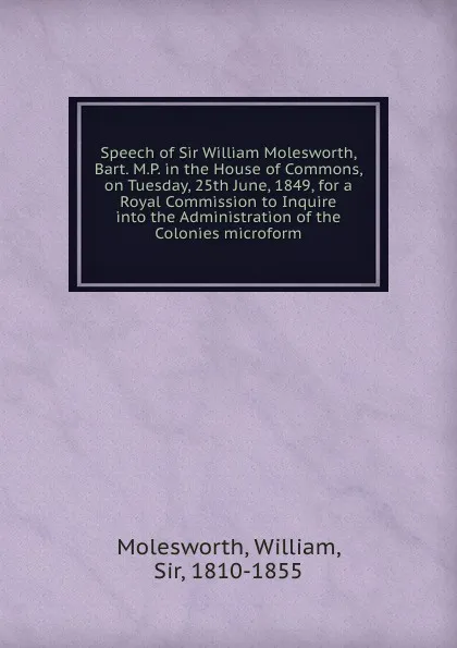 Обложка книги Speech of Sir William Molesworth, Bart. M.P. in the House of Commons, on Tuesday, 25th June, 1849, for a Royal Commission to Inquire into the Administration of the Colonies microform, William Molesworth