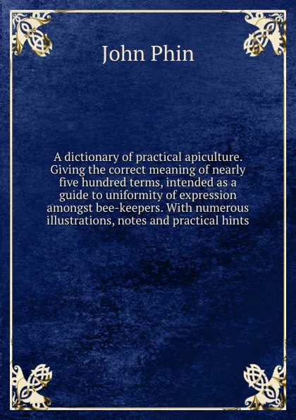 Обложка книги A dictionary of practical apiculture. Giving the correct meaning of nearly five hundred terms, intended as a guide to uniformity of expression amongst bee-keepers. With numerous illustrations, notes and practical hints, John Phin