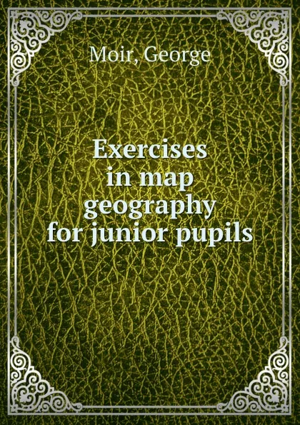 Обложка книги Exercises in map geography for junior pupils, George Moir