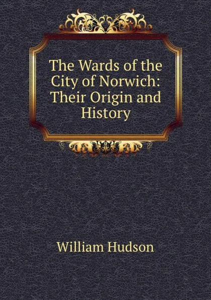 Обложка книги The Wards of the City of Norwich: Their Origin and History, William Hudson