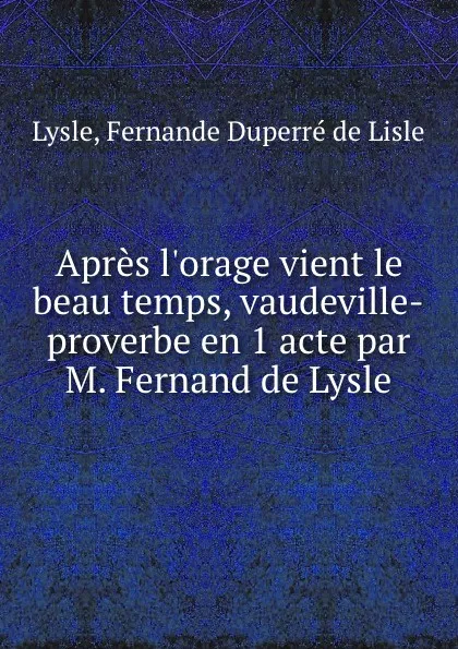 Обложка книги Apres l.orage vient le beau temps, vaudeville-proverbe en 1 acte par M. Fernand de Lysle, Fernande Duperré de Lisle Lysle