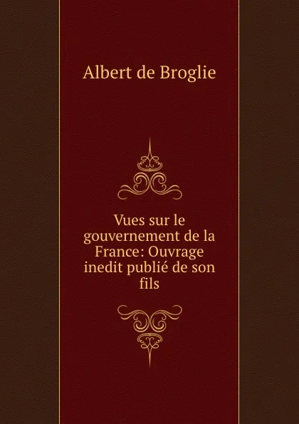 Обложка книги Vues sur le gouvernement de la France: Ouvrage inedit publie de son fils, Albert de Broglie